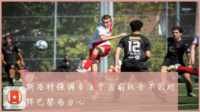 斯洛特强调专注于当前机会不因对阵巴黎而分心