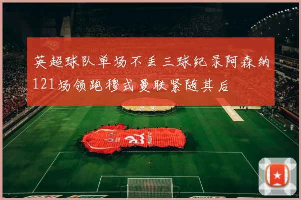英超球队单场不丢三球纪录阿森纳121场领跑穆式曼联紧随其后