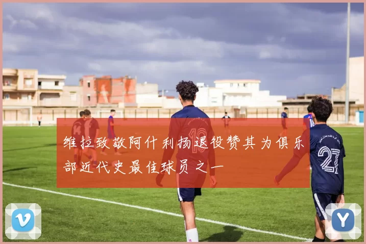 维拉致敬阿什利扬退役赞其为俱乐部近代史最佳球员之一