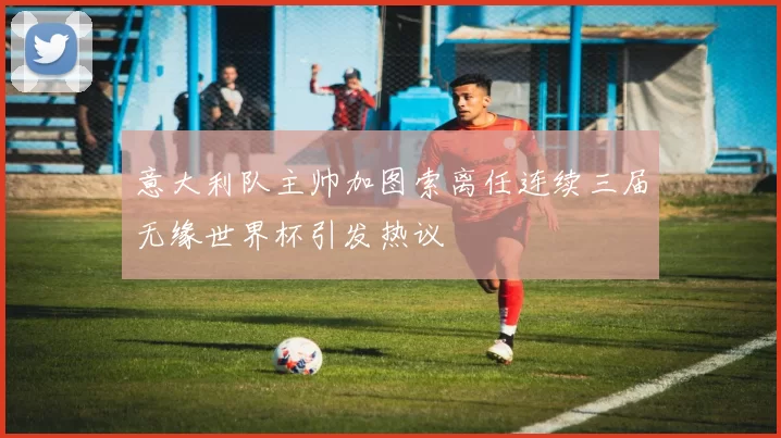 意大利队主帅加图索离任连续三届无缘世界杯引发热议