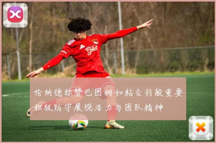 伦纳德称赞巴图姆如粘合剂般重要积极防守展现活力与团队精神