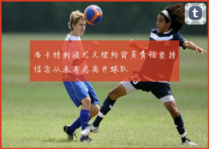 洛卡特利谈尤文续约背负责任坚持信念从未考虑离开球队