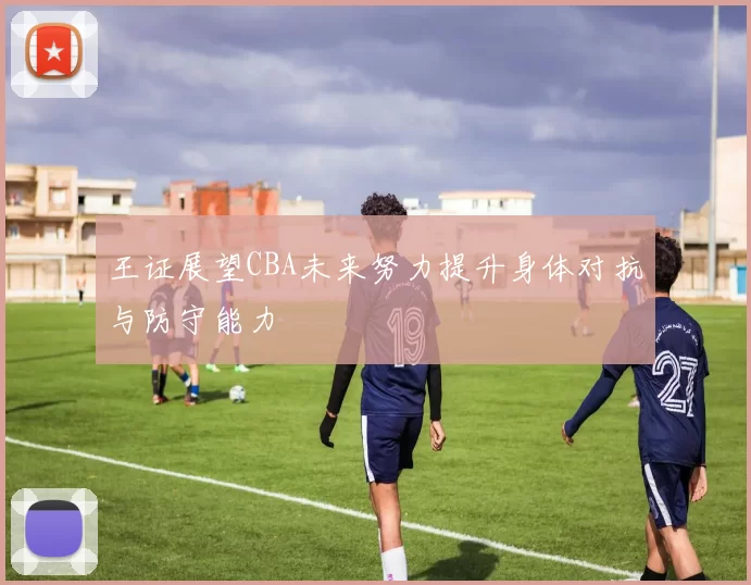 王证展望CBA未来努力提升身体对抗与防守能力