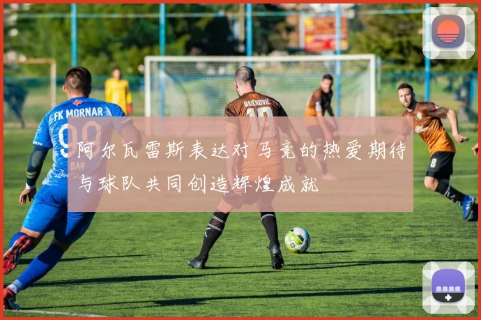 阿尔瓦雷斯表达对马竞的热爱期待与球队共同创造辉煌成就