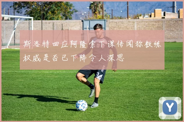 斯洛特回应阿隆索下课传闻称教练权威是否已下降令人深思