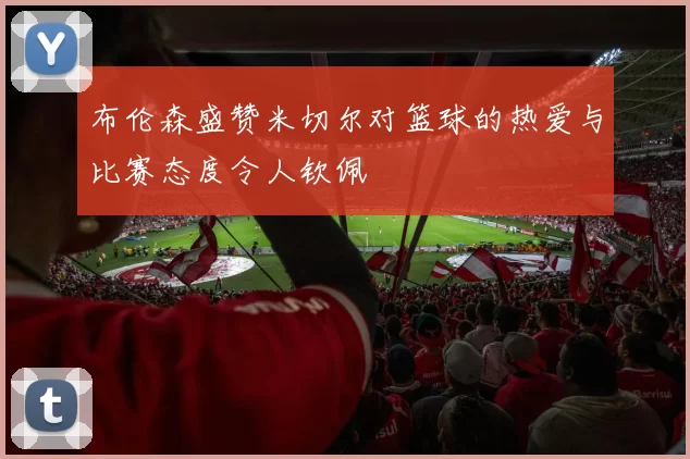 布伦森盛赞米切尔对篮球的热爱与比赛态度令人钦佩