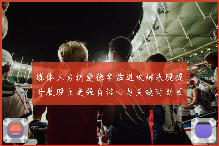 媒体人分析爱德华兹进攻端表现提升展现出更强自信心与关键时刻阅读能力