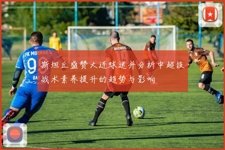 斯坦丘盛赞大连球迷并分析中超技战术素养提升的趋势与影响