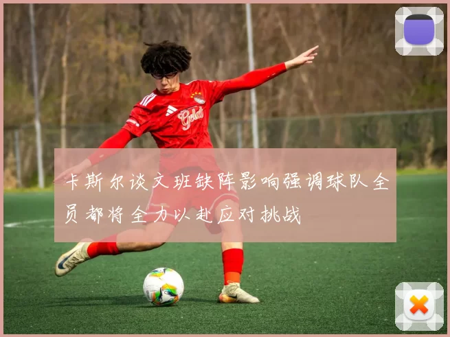 卡斯尔谈文班缺阵影响强调球队全员都将全力以赴应对挑战
