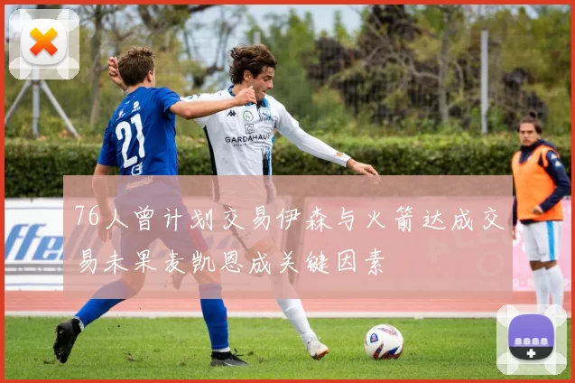 76人曾计划交易伊森与火箭达成交易未果麦凯恩成关键因素
