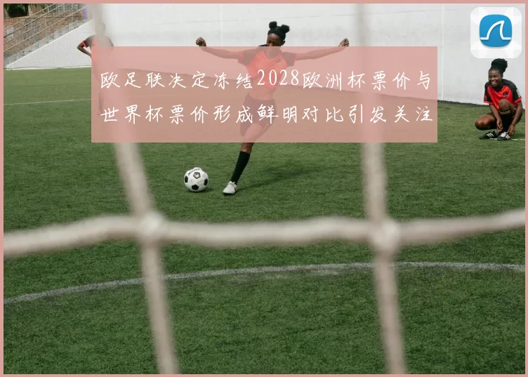 欧足联决定冻结2028欧洲杯票价与世界杯票价形成鲜明对比引发关注