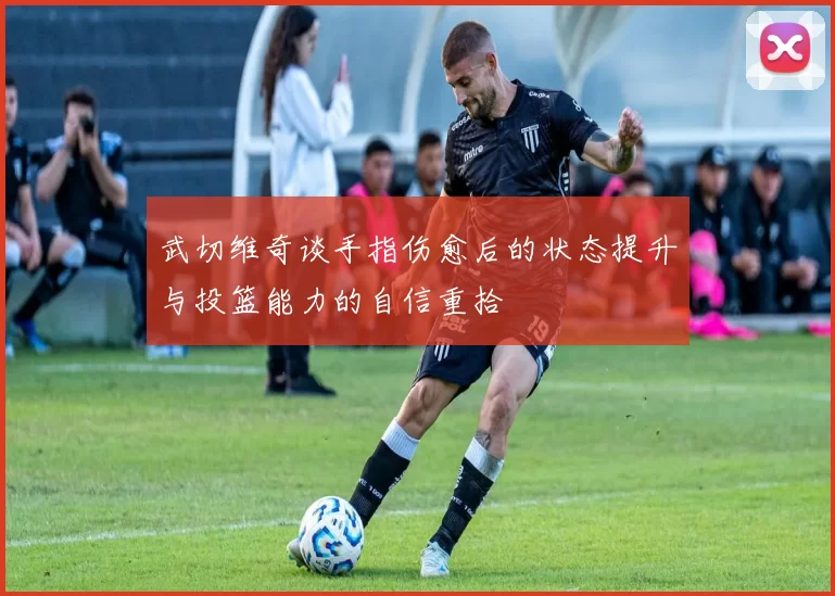 武切维奇谈手指伤愈后的状态提升与投篮能力的自信重拾