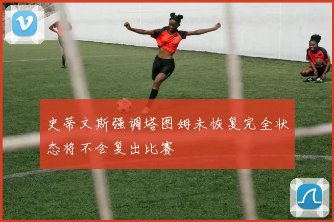 史蒂文斯强调塔图姆未恢复完全状态将不会复出比赛