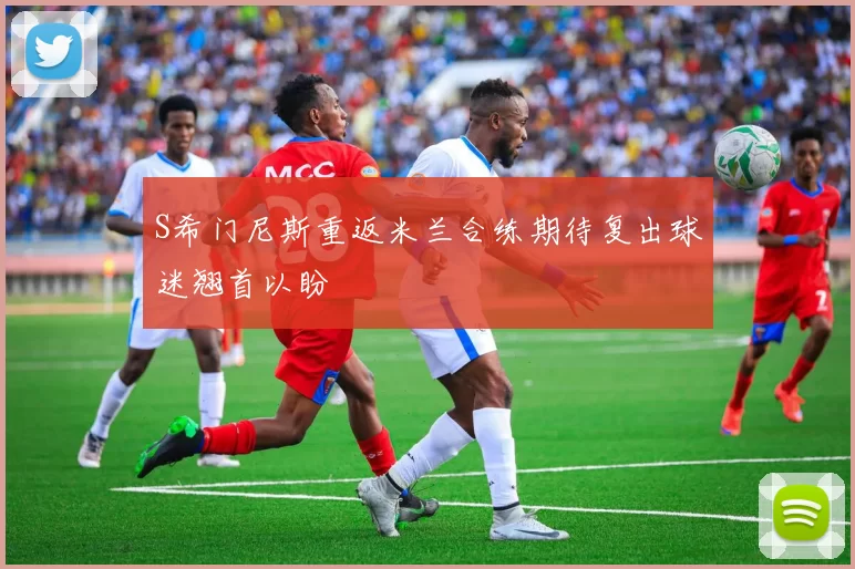 S希门尼斯重返米兰合练期待复出球迷翘首以盼