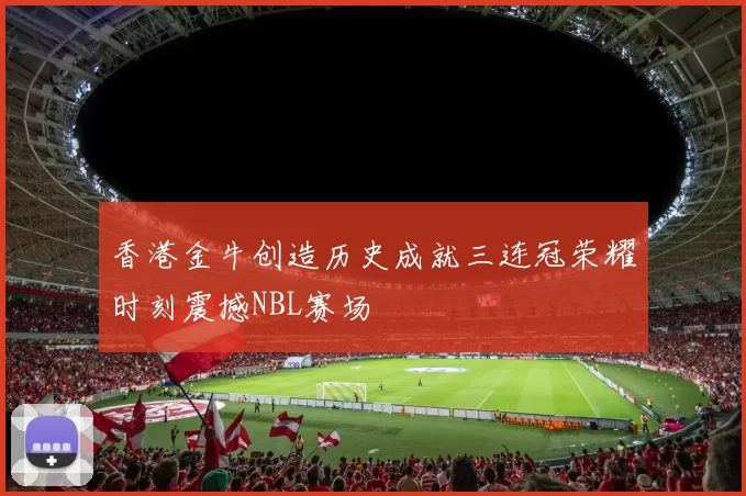 香港金牛创造历史成就三连冠荣耀时刻震撼NBL赛场