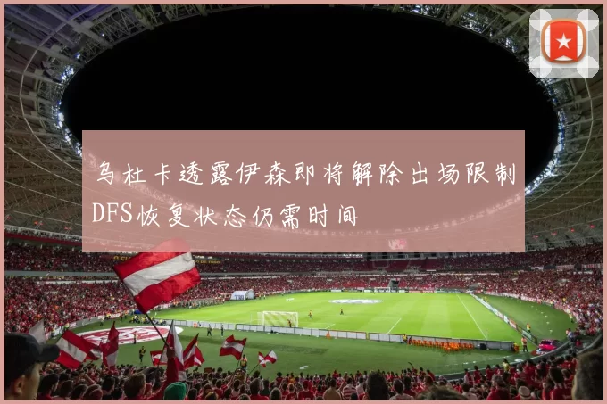 乌杜卡透露伊森即将解除出场限制DFS恢复状态仍需时间