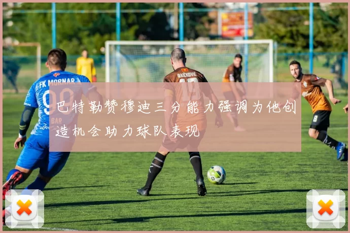 巴特勒赞穆迪三分能力强调为他创造机会助力球队表现