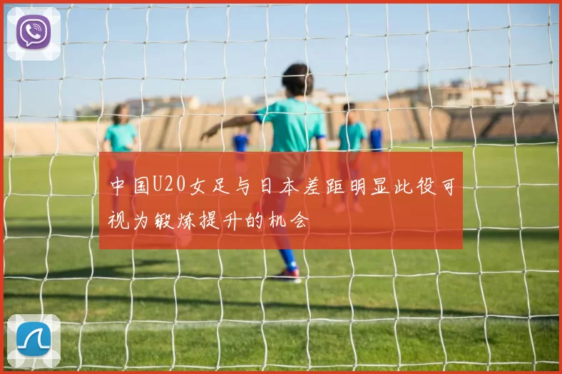 中国U20女足与日本差距明显此役可视为锻炼提升的机会