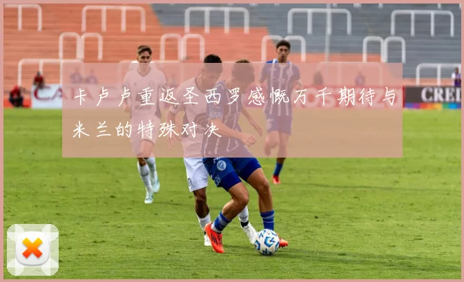 卡卢卢重返圣西罗感慨万千期待与米兰的特殊对决
