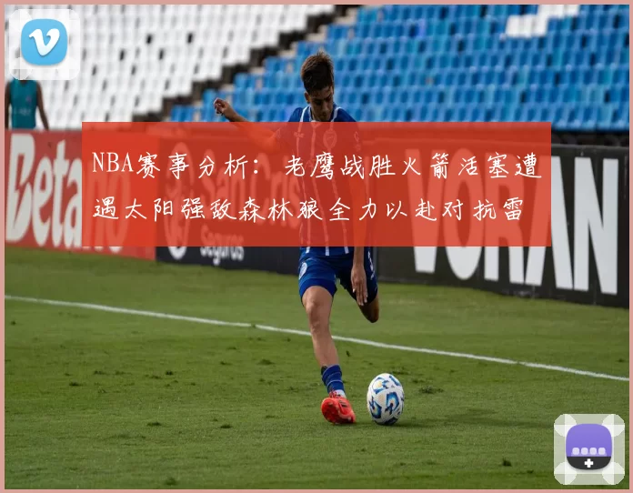 NBA赛事分析：老鹰战胜火箭活塞遭遇太阳强敌森林狼全力以赴对抗雷霆