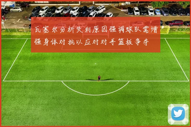 瓦塞尔分析失利原因强调球队需增强身体对抗以应对对手篮板争夺