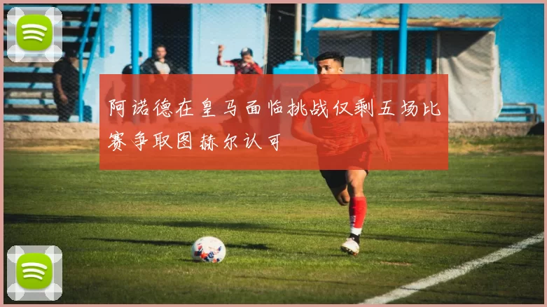 阿诺德在皇马面临挑战仅剩五场比赛争取图赫尔认可