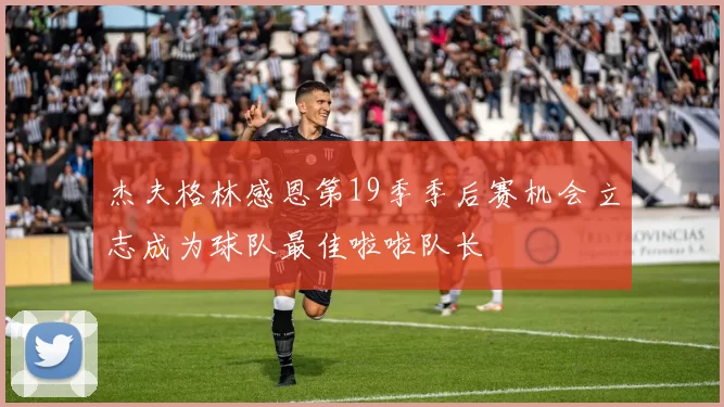 杰夫格林感恩第19季季后赛机会立志成为球队最佳啦啦队长