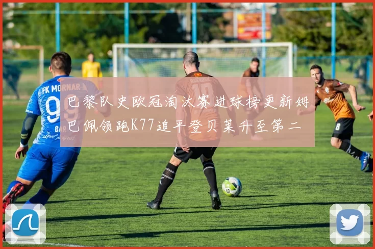 巴黎队史欧冠淘汰赛进球榜更新姆巴佩领跑K77追平登贝莱升至第二