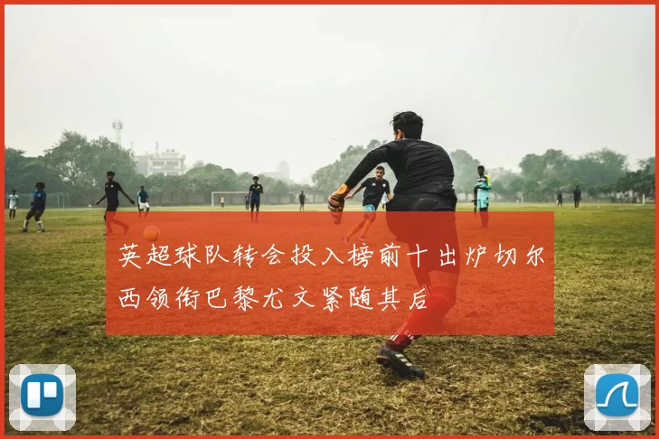 英超球队转会投入榜前十出炉切尔西领衔巴黎尤文紧随其后