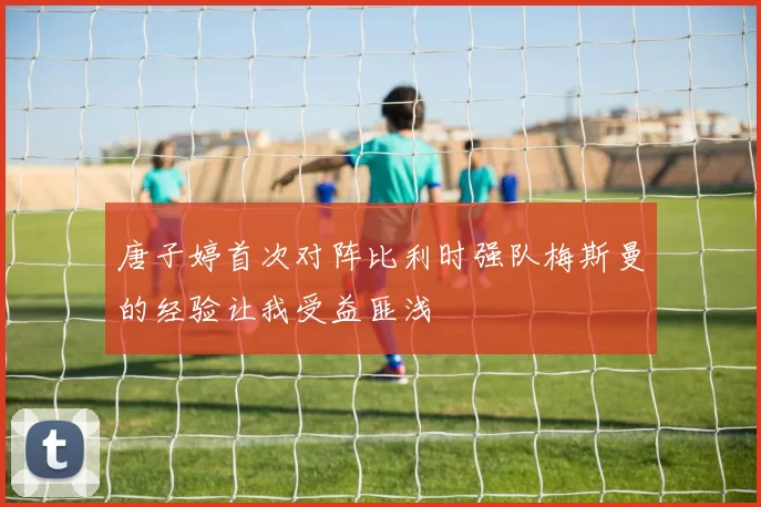 唐子婷首次对阵比利时强队梅斯曼的经验让我受益匪浅
